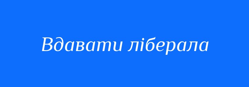 Синоніми до слова Вдавати ліберала