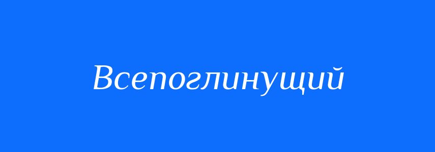 Синоніми до слова Всепоглинущий