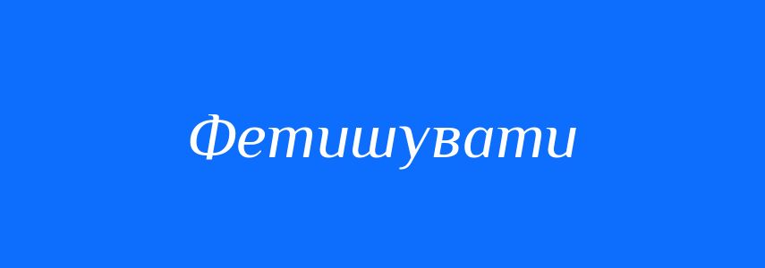 Синоніми до слова Фетишувати